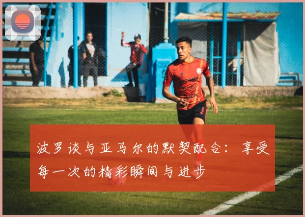 波罗谈与亚马尔的默契配合：享受每一次的精彩瞬间与进步