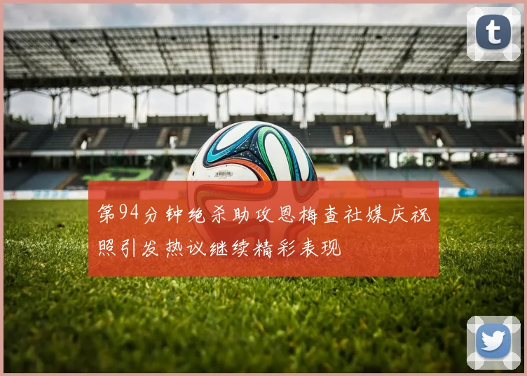 第94分钟绝杀助攻恩梅查社媒庆祝照引发热议继续精彩表现