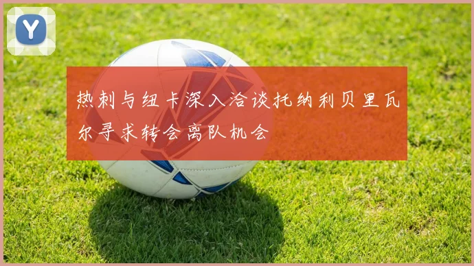 热刺与纽卡深入洽谈托纳利贝里瓦尔寻求转会离队机会