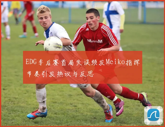 EDG季后赛首局失误频发Meiko指挥节奏引发热议与反思