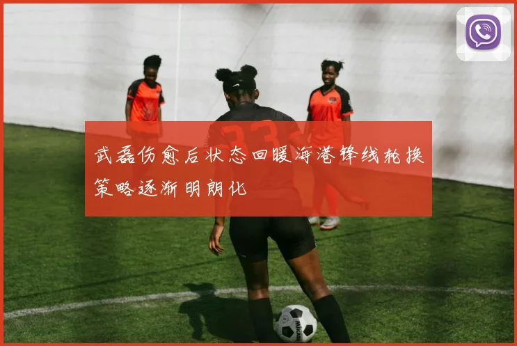 武磊伤愈后状态回暖海港锋线轮换策略逐渐明朗化