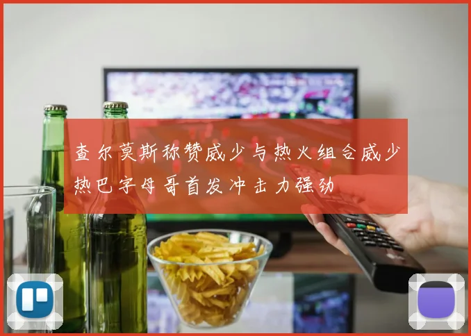 查尔莫斯称赞威少与热火组合威少热巴字母哥首发冲击力强劲