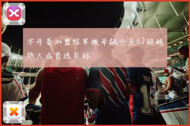 字母哥加盟绿军概率飙升至62超越热火成首选目标