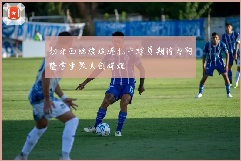 切尔西继续追逐扎卡球员期待与阿隆索重聚共创辉煌