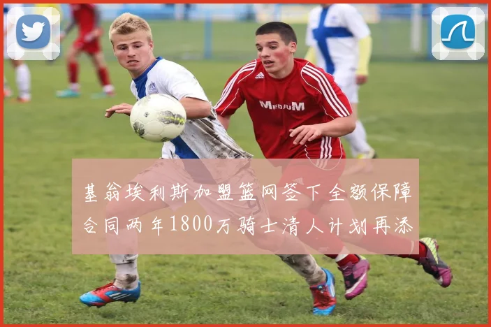 基翁埃利斯加盟篮网签下全额保障合同两年1800万骑士清人计划再添新动态