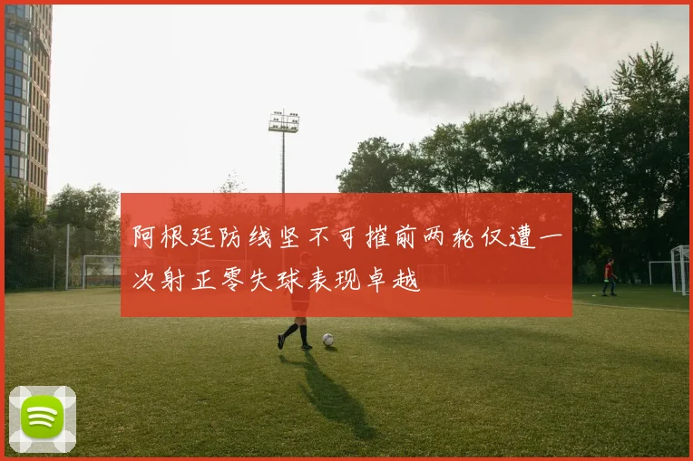 阿根廷防线坚不可摧前两轮仅遭一次射正零失球表现卓越