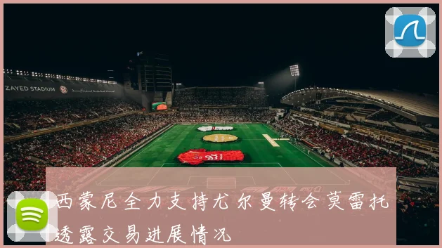 西蒙尼全力支持尤尔曼转会莫雷托透露交易进展情况