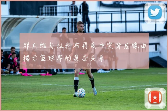 邓利维与拉科布再度冲突背后缘由揭示篮球界的复杂关系