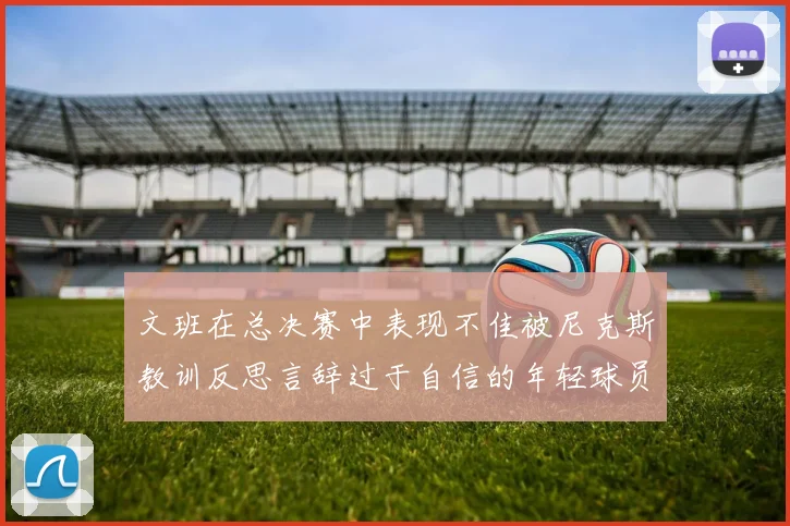 文班在总决赛中表现不佳被尼克斯教训反思言辞过于自信的年轻球员成长之路