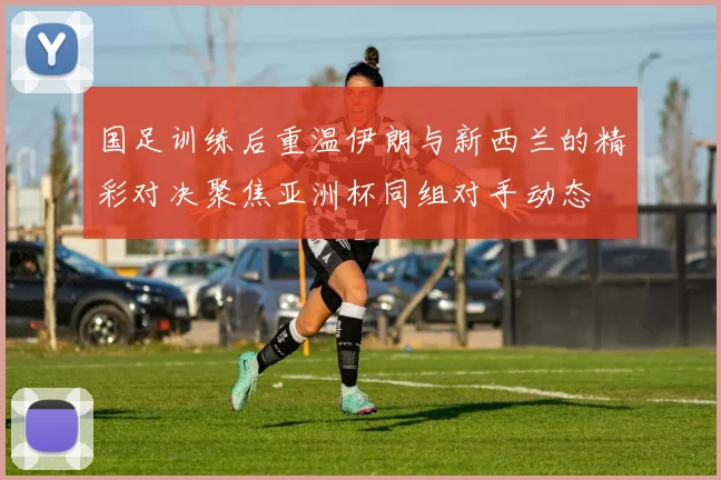 国足训练后重温伊朗与新西兰的精彩对决聚焦亚洲杯同组对手动态