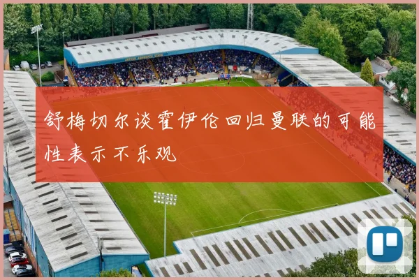 舒梅切尔谈霍伊伦回归曼联的可能性表示不乐观