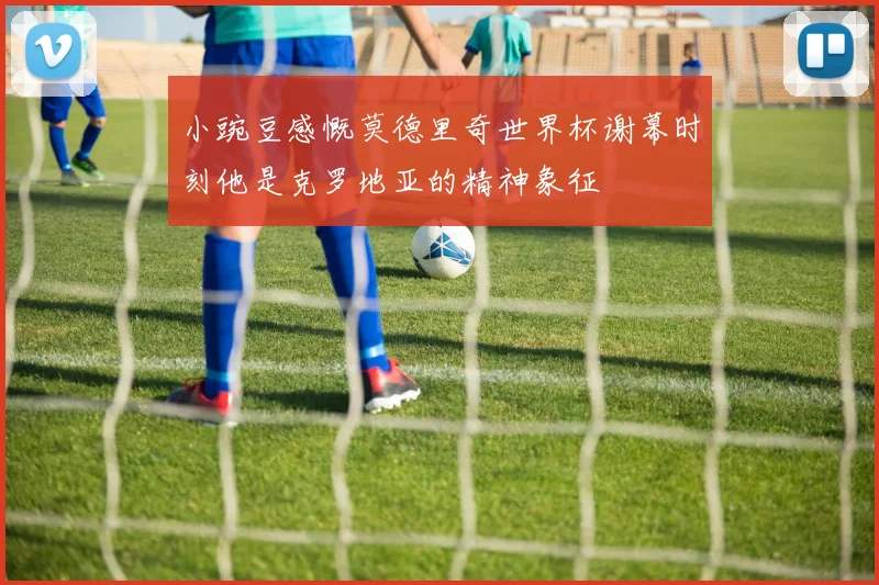 小豌豆感慨莫德里奇世界杯谢幕时刻他是克罗地亚的精神象征