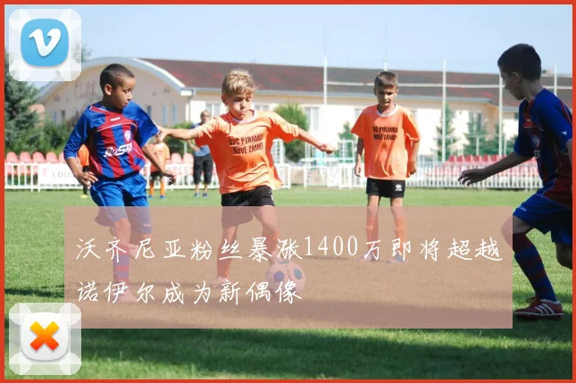 沃齐尼亚粉丝暴涨1400万即将超越诺伊尔成为新偶像