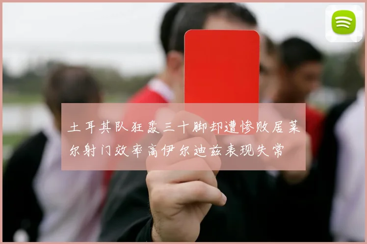 土耳其队狂轰三十脚却遭惨败居莱尔射门效率高伊尔迪兹表现失常