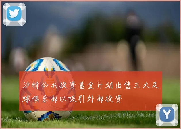 沙特公共投资基金计划出售三大足球俱乐部以吸引外部投资
