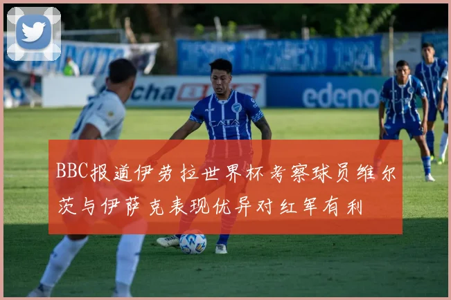 BBC报道伊劳拉世界杯考察球员维尔茨与伊萨克表现优异对红军有利