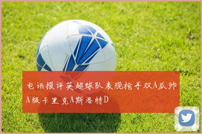 电讯报评英超球队表现枪手双A瓜帅A级卡里克A斯洛特D