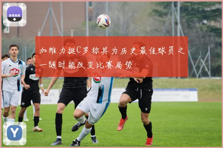加维力挺C罗称其为历史最佳球员之一随时能改变比赛局势