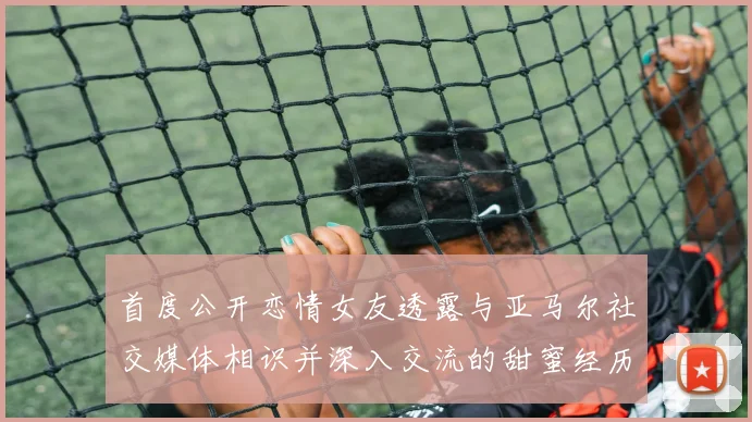 首度公开恋情女友透露与亚马尔社交媒体相识并深入交流的甜蜜经历