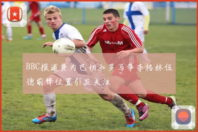 BBC报道费内巴切和罗马争夺格林伍德前锋位置引发关注