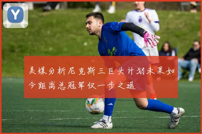 美媒分析尼克斯三巨头计划未果如今距离总冠军仅一步之遥